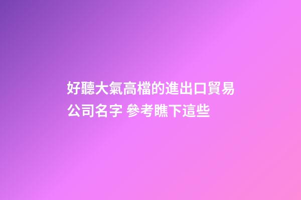 好聽大氣高檔的進出口貿易公司名字 參考瞧下這些-第1張-公司起名-玄機派